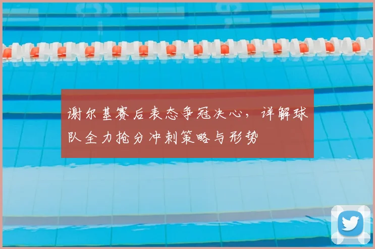 谢尔基赛后表态争冠决心,详解球队全力抢分冲刺策略与形势