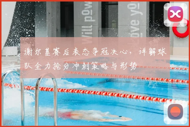 谢尔基赛后表态争冠决心，详解球队全力抢分冲刺策略与形势