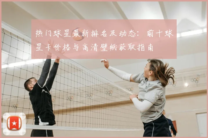 热门球星最新排名及动态:前十球星卡价格与高清壁纸获取指南