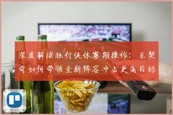 深度解读独行侠休赛期操作:东契奇如何带领全新阵容冲击更高目标