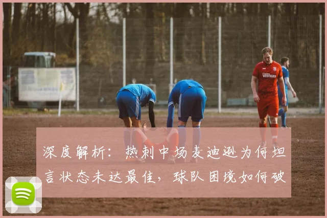深度解析:热刺中场麦迪逊为何坦言状态未达最佳,球队困境如何破局?