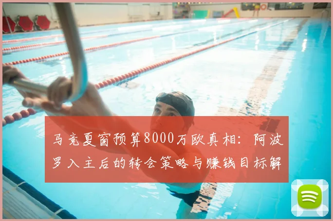 马竞夏窗预算8000万欧真相：阿波罗入主后的转会策略与赚钱目标解析